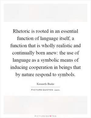 Rhetoric is rooted in an essential function of language itself, a function that is wholly realistic and continually born anew: the use of language as a symbolic means of inducing cooperation in beings that by nature respond to symbols Picture Quote #1