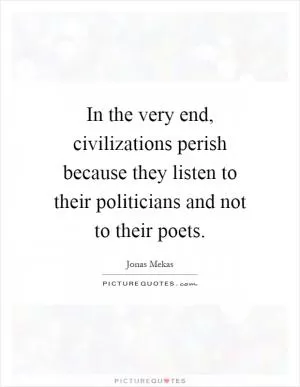 In the very end, civilizations perish because they listen to their politicians and not to their poets Picture Quote #1