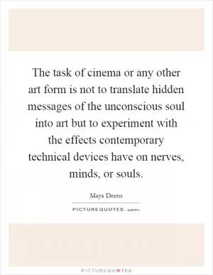 The task of cinema or any other art form is not to translate hidden messages of the unconscious soul into art but to experiment with the effects contemporary technical devices have on nerves, minds, or souls Picture Quote #1