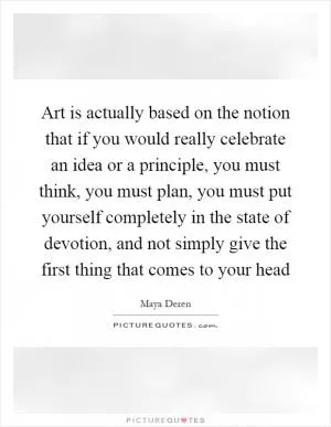 Art is actually based on the notion that if you would really celebrate an idea or a principle, you must think, you must plan, you must put yourself completely in the state of devotion, and not simply give the first thing that comes to your head Picture Quote #1