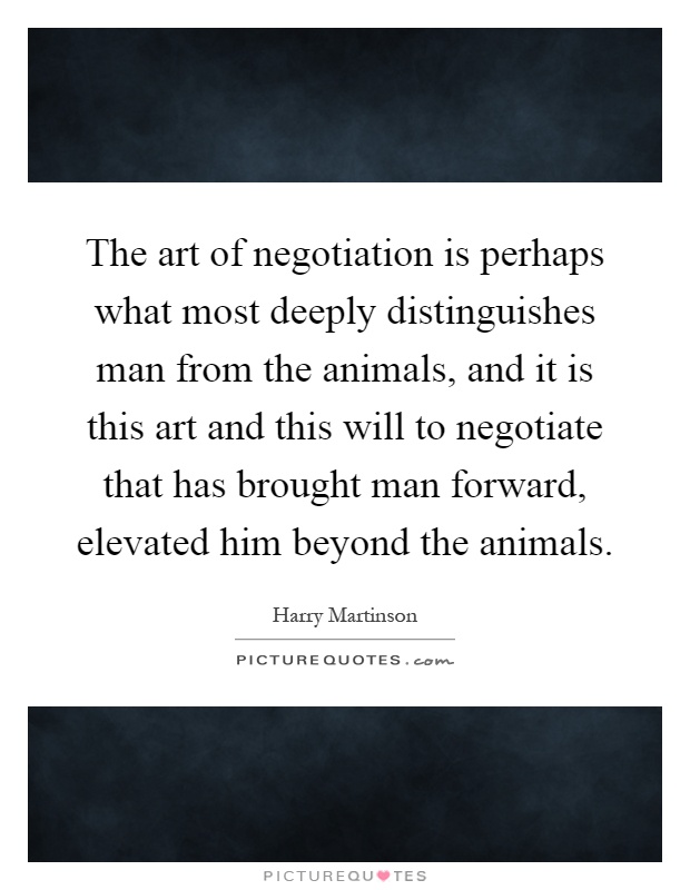 The art of negotiation is perhaps what most deeply distinguishes man from the animals, and it is this art and this will to negotiate that has brought man forward, elevated him beyond the animals Picture Quote #1