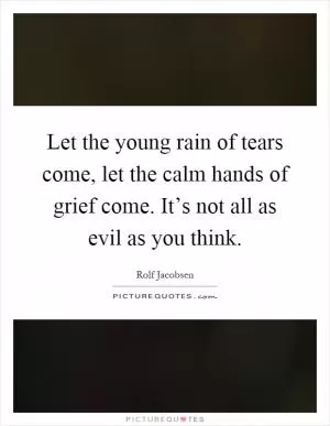 Let the young rain of tears come, let the calm hands of grief come. It’s not all as evil as you think Picture Quote #1