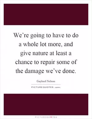 We’re going to have to do a whole lot more, and give nature at least a chance to repair some of the damage we’ve done Picture Quote #1