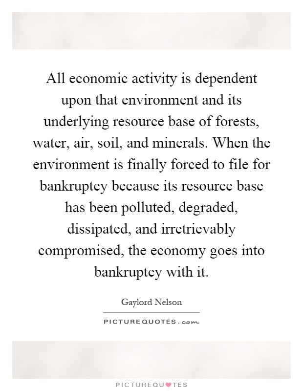 All economic activity is dependent upon that environment and its underlying resource base of forests, water, air, soil, and minerals. When the environment is finally forced to file for bankruptcy because its resource base has been polluted, degraded, dissipated, and irretrievably compromised, the economy goes into bankruptcy with it Picture Quote #1