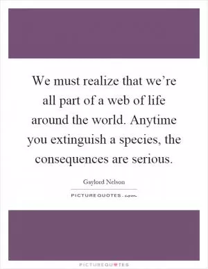 We must realize that we’re all part of a web of life around the world. Anytime you extinguish a species, the consequences are serious Picture Quote #1
