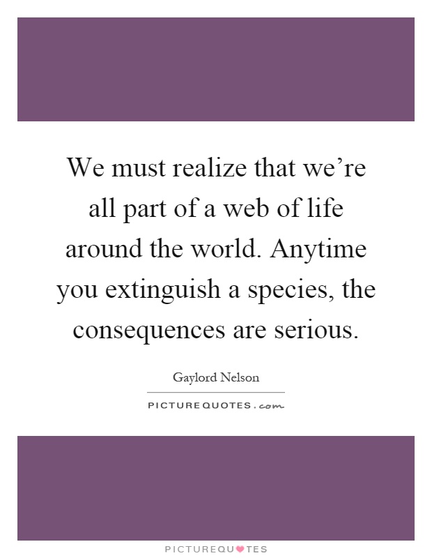 We must realize that we're all part of a web of life around the world. Anytime you extinguish a species, the consequences are serious Picture Quote #1
