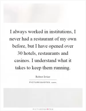I always worked in institutions, I never had a restaurant of my own before, but I have opened over 30 hotels, restaurants and casinos. I understand what it takes to keep them running Picture Quote #1