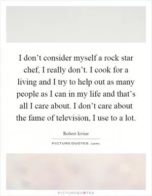I don’t consider myself a rock star chef, I really don’t. I cook for a living and I try to help out as many people as I can in my life and that’s all I care about. I don’t care about the fame of television, I use to a lot Picture Quote #1
