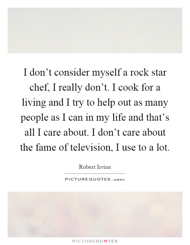 I don't consider myself a rock star chef, I really don't. I cook for a living and I try to help out as many people as I can in my life and that's all I care about. I don't care about the fame of television, I use to a lot Picture Quote #1