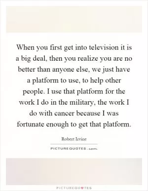 When you first get into television it is a big deal, then you realize you are no better than anyone else, we just have a platform to use, to help other people. I use that platform for the work I do in the military, the work I do with cancer because I was fortunate enough to get that platform Picture Quote #1