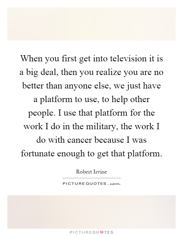 When you first get into television it is a big deal, then you realize you are no better than anyone else, we just have a platform to use, to help other people. I use that platform for the work I do in the military, the work I do with cancer because I was fortunate enough to get that platform Picture Quote #1