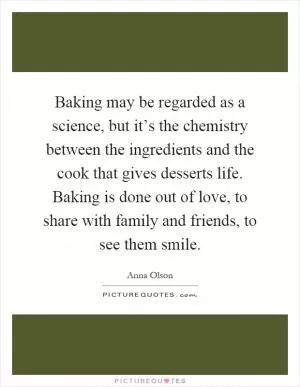 Baking may be regarded as a science, but it’s the chemistry between the ingredients and the cook that gives desserts life. Baking is done out of love, to share with family and friends, to see them smile Picture Quote #1