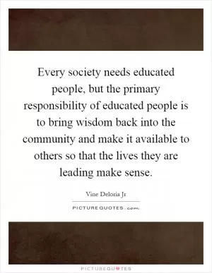 Every society needs educated people, but the primary responsibility of educated people is to bring wisdom back into the community and make it available to others so that the lives they are leading make sense Picture Quote #1
