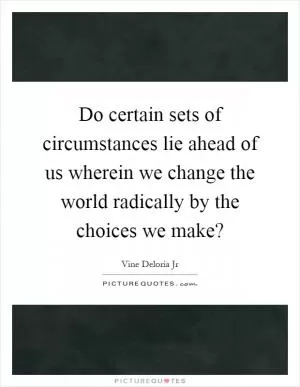 Do certain sets of circumstances lie ahead of us wherein we change the world radically by the choices we make? Picture Quote #1