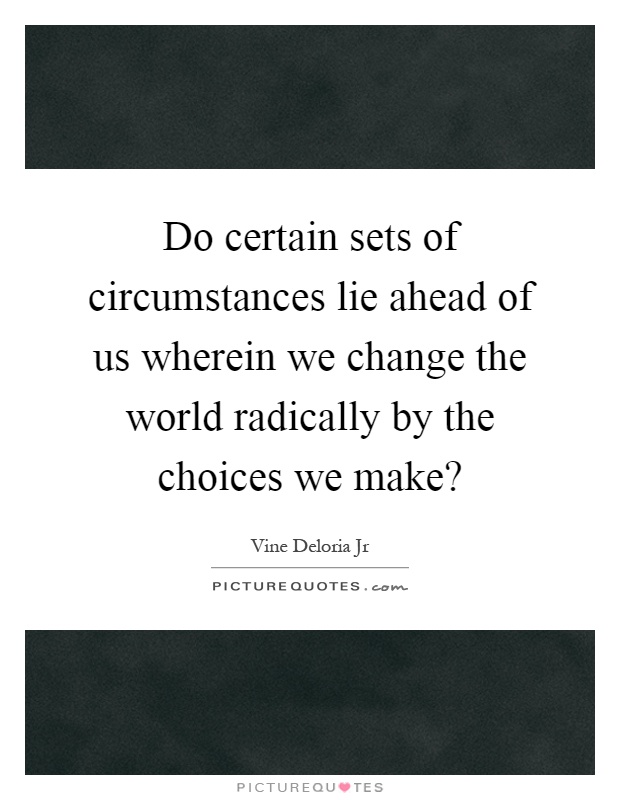 Do certain sets of circumstances lie ahead of us wherein we change the world radically by the choices we make? Picture Quote #1