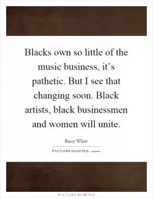 Blacks own so little of the music business, it’s pathetic. But I see that changing soon. Black artists, black businessmen and women will unite Picture Quote #1