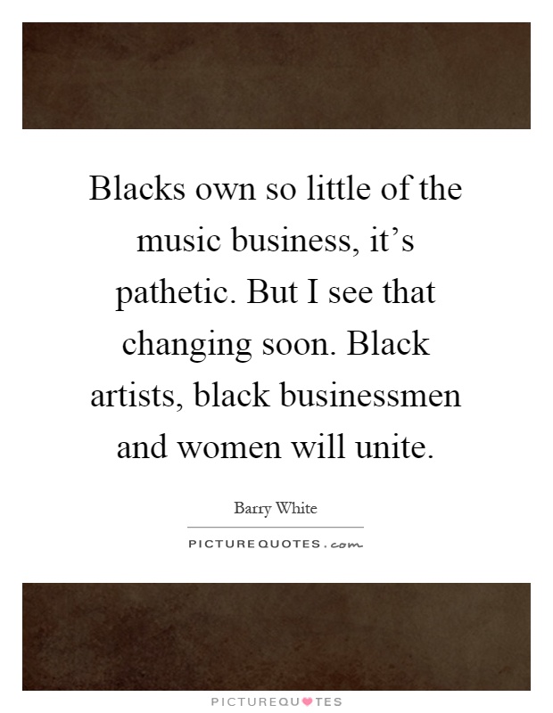 Blacks own so little of the music business, it's pathetic. But I see that changing soon. Black artists, black businessmen and women will unite Picture Quote #1