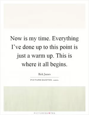 Now is my time. Everything I’ve done up to this point is just a warm up. This is where it all begins Picture Quote #1
