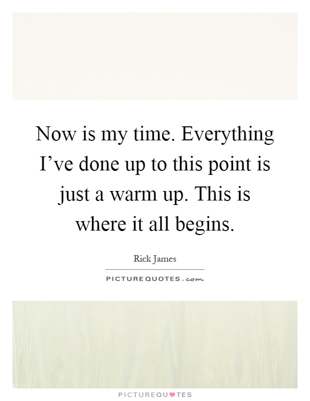 Now is my time. Everything I've done up to this point is just a warm up. This is where it all begins Picture Quote #1