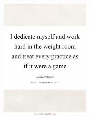 I dedicate myself and work hard in the weight room and treat every practice as if it were a game Picture Quote #1
