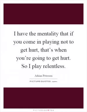 I have the mentality that if you come in playing not to get hurt, that’s when you’re going to get hurt. So I play relentless Picture Quote #1