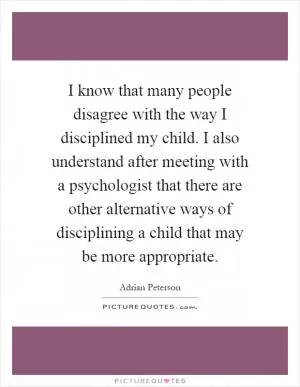 I know that many people disagree with the way I disciplined my child. I also understand after meeting with a psychologist that there are other alternative ways of disciplining a child that may be more appropriate Picture Quote #1