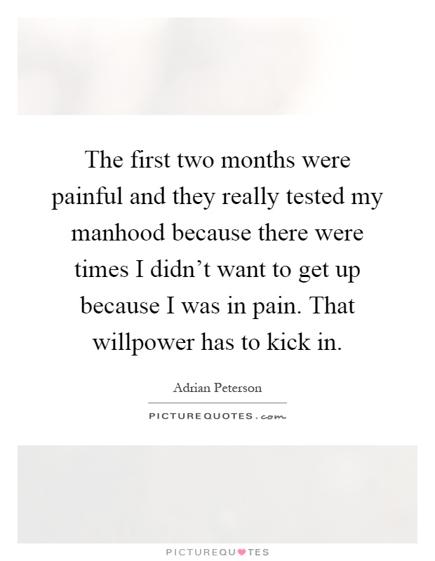 The first two months were painful and they really tested my manhood because there were times I didn't want to get up because I was in pain. That willpower has to kick in Picture Quote #1