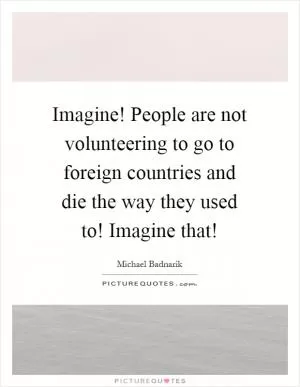 Imagine! People are not volunteering to go to foreign countries and die the way they used to! Imagine that! Picture Quote #1