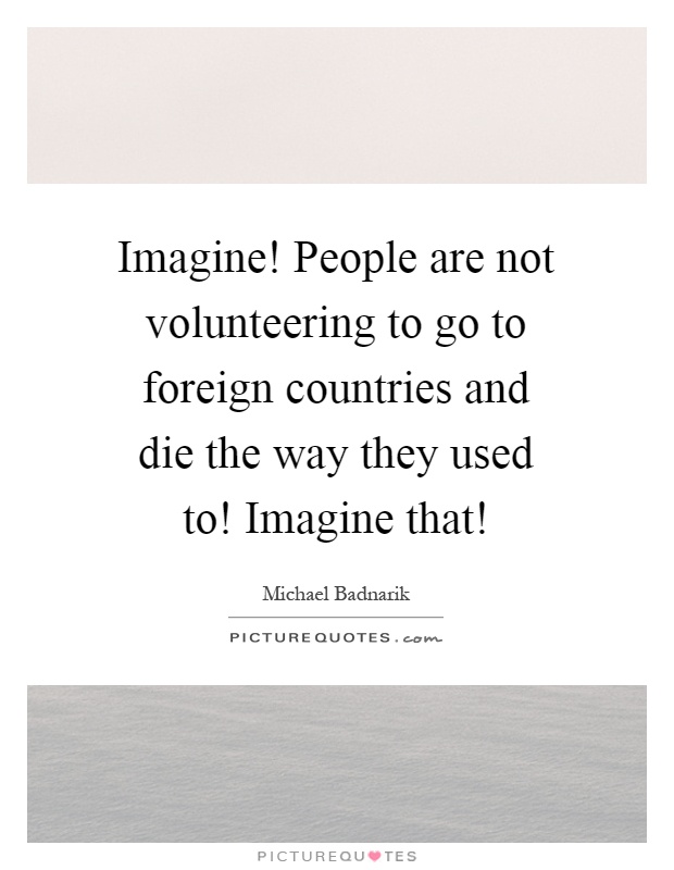 Imagine! People are not volunteering to go to foreign countries and die the way they used to! Imagine that! Picture Quote #1