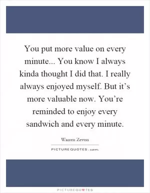 You put more value on every minute... You know I always kinda thought I did that. I really always enjoyed myself. But it’s more valuable now. You’re reminded to enjoy every sandwich and every minute Picture Quote #1