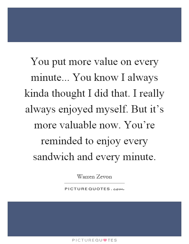 You put more value on every minute... You know I always kinda thought I did that. I really always enjoyed myself. But it's more valuable now. You're reminded to enjoy every sandwich and every minute Picture Quote #1
