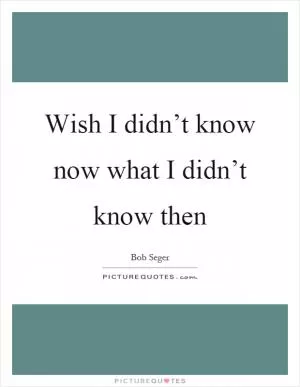 Wish I didn’t know now what I didn’t know then Picture Quote #1