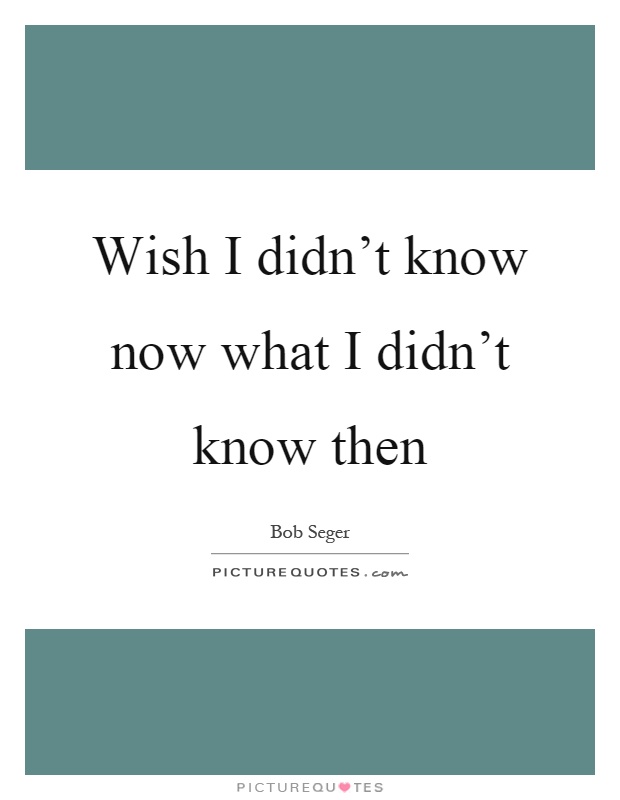 Wish I didn't know now what I didn't know then Picture Quote #1