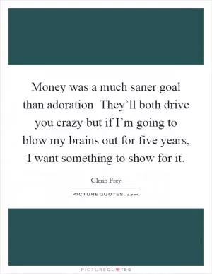 Money was a much saner goal than adoration. They’ll both drive you crazy but if I’m going to blow my brains out for five years, I want something to show for it Picture Quote #1