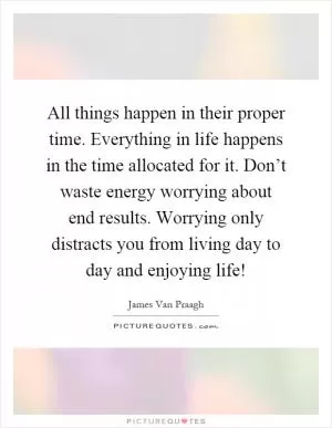 All things happen in their proper time. Everything in life happens in the time allocated for it. Don’t waste energy worrying about end results. Worrying only distracts you from living day to day and enjoying life! Picture Quote #1