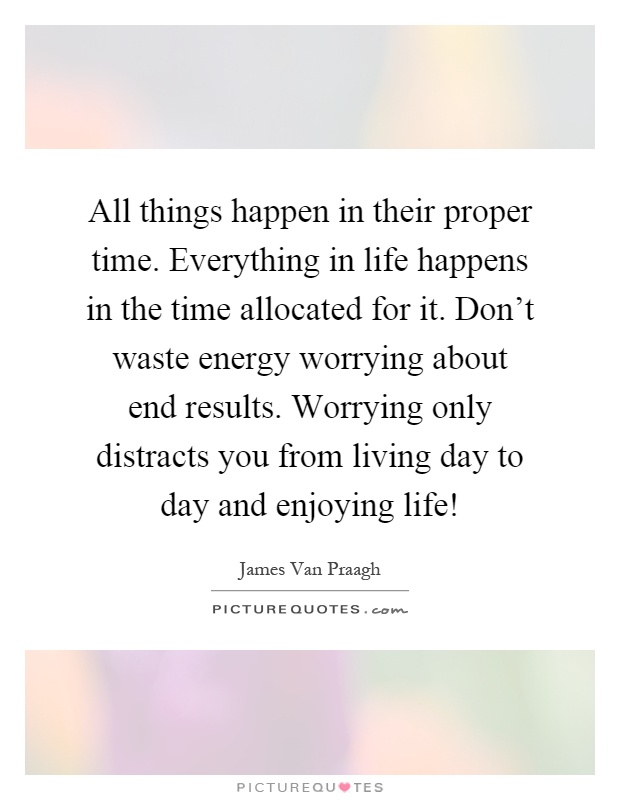 All things happen in their proper time. Everything in life happens in the time allocated for it. Don't waste energy worrying about end results. Worrying only distracts you from living day to day and enjoying life! Picture Quote #1