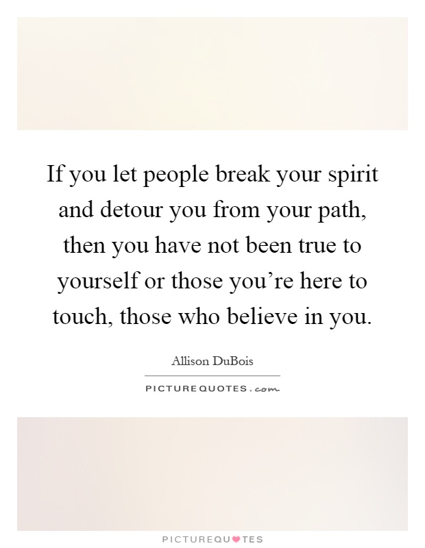 If you let people break your spirit and detour you from your path, then you have not been true to yourself or those you're here to touch, those who believe in you Picture Quote #1