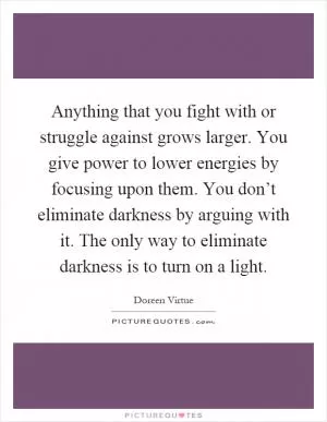 Anything that you fight with or struggle against grows larger. You give power to lower energies by focusing upon them. You don’t eliminate darkness by arguing with it. The only way to eliminate darkness is to turn on a light Picture Quote #1