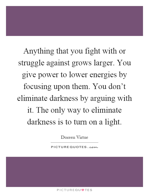 Anything that you fight with or struggle against grows larger. You give power to lower energies by focusing upon them. You don't eliminate darkness by arguing with it. The only way to eliminate darkness is to turn on a light Picture Quote #1
