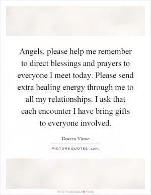 Angels, please help me remember to direct blessings and prayers to everyone I meet today. Please send extra healing energy through me to all my relationships. I ask that each encounter I have bring gifts to everyone involved Picture Quote #1