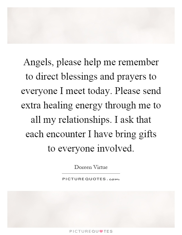Angels, please help me remember to direct blessings and prayers to everyone I meet today. Please send extra healing energy through me to all my relationships. I ask that each encounter I have bring gifts to everyone involved Picture Quote #1