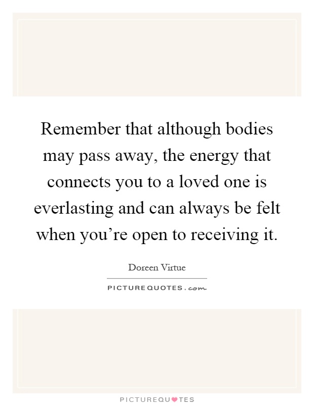 Remember that although bodies may pass away, the energy that connects you to a loved one is everlasting and can always be felt when you're open to receiving it Picture Quote #1
