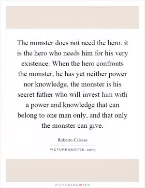 The monster does not need the hero. it is the hero who needs him for his very existence. When the hero confronts the monster, he has yet neither power nor knowledge, the monster is his secret father who will invest him with a power and knowledge that can belong to one man only, and that only the monster can give Picture Quote #1