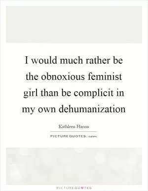 I would much rather be the obnoxious feminist girl than be complicit in my own dehumanization Picture Quote #1