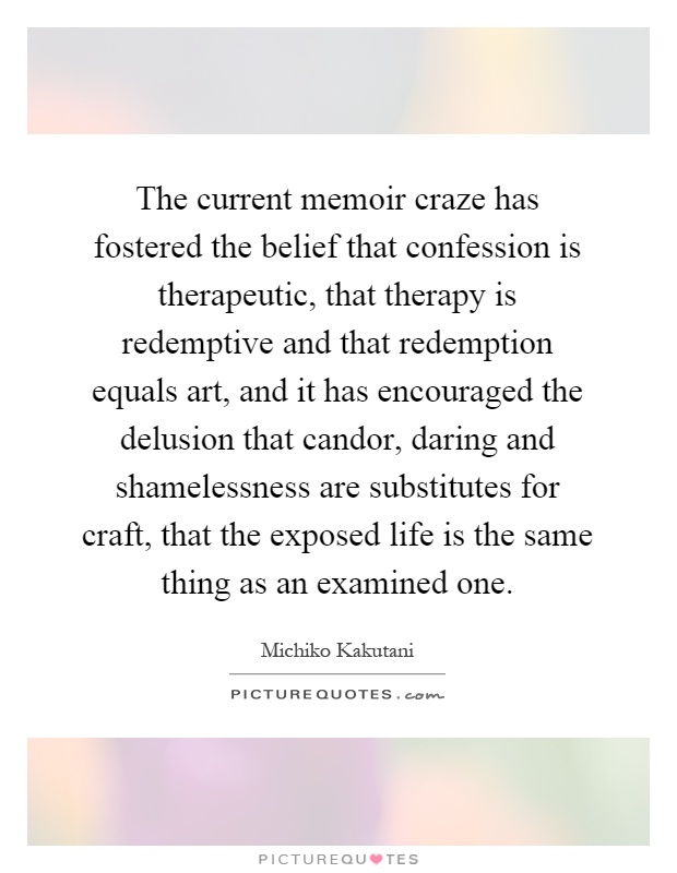 The current memoir craze has fostered the belief that confession is therapeutic, that therapy is redemptive and that redemption equals art, and it has encouraged the delusion that candor, daring and shamelessness are substitutes for craft, that the exposed life is the same thing as an examined one Picture Quote #1