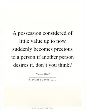 A possession considered of little value up to now suddenly becomes precious to a person if another person desires it, don’t you think? Picture Quote #1