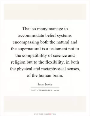 That so many manage to accommodate belief systems encompassing both the natural and the supernatural is a testament not to the compatibility of science and religion but to the flexibility, in both the physical and metaphysical senses, of the human brain Picture Quote #1