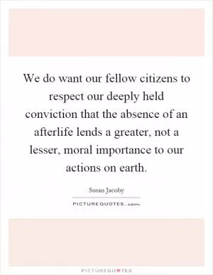 We do want our fellow citizens to respect our deeply held conviction that the absence of an afterlife lends a greater, not a lesser, moral importance to our actions on earth Picture Quote #1
