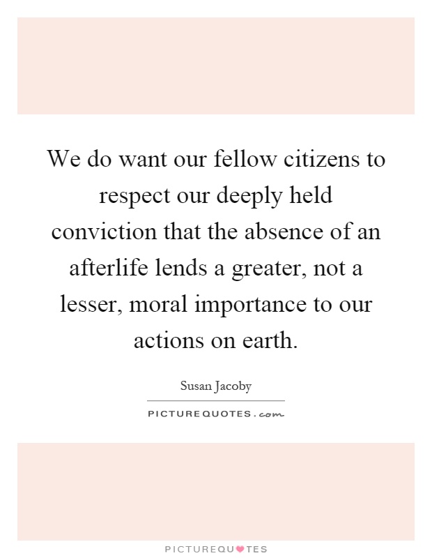 We do want our fellow citizens to respect our deeply held conviction that the absence of an afterlife lends a greater, not a lesser, moral importance to our actions on earth Picture Quote #1