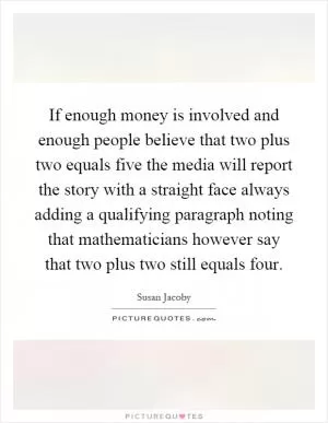 If enough money is involved and enough people believe that two plus two equals five the media will report the story with a straight face always adding a qualifying paragraph noting that mathematicians however say that two plus two still equals four Picture Quote #1